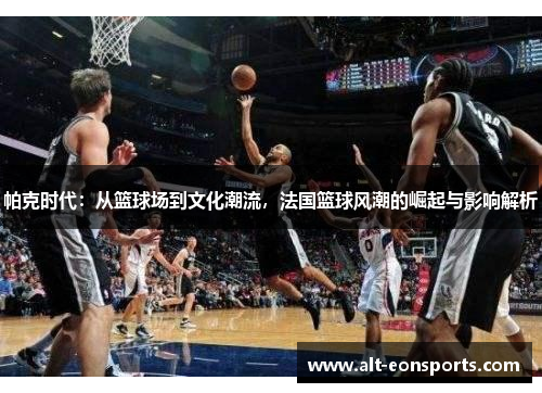 帕克时代：从篮球场到文化潮流，法国篮球风潮的崛起与影响解析