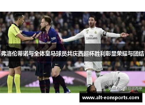 弗洛伦蒂诺与全体皇马球员共庆西超杯胜利彰显荣耀与团结