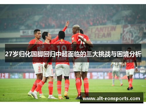 27岁归化国脚回归中超面临的三大挑战与困境分析