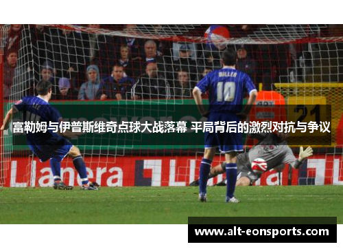 富勒姆与伊普斯维奇点球大战落幕 平局背后的激烈对抗与争议