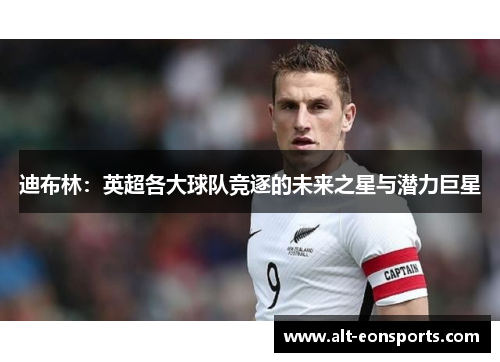 迪布林:英超各大球队竞逐的未来之星与潜力巨星 迪布林:英超各大球队竞逐的未来之星与潜力巨星