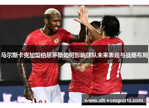 马尔斯卡克加盟伯恩茅斯如何影响球队未来表现与战略布局